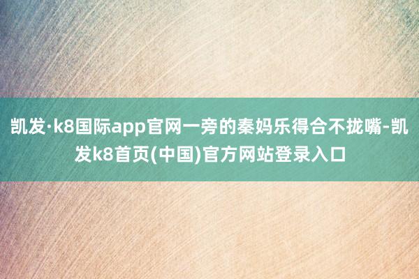 凱發·k8國際app官網一旁的秦媽樂得合不攏嘴-凱發k8首頁(中國)官方網站登錄入口
