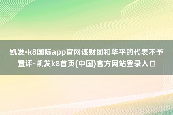 凱發·k8國際app官網　　該財團和華平的代表不予置評-凱發k8首頁(中國)官方網站登錄入口