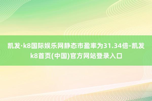 凱發·k8國際娛樂網靜態市盈率為31.34倍-凱發k8首頁(中國)官方網站登錄入口