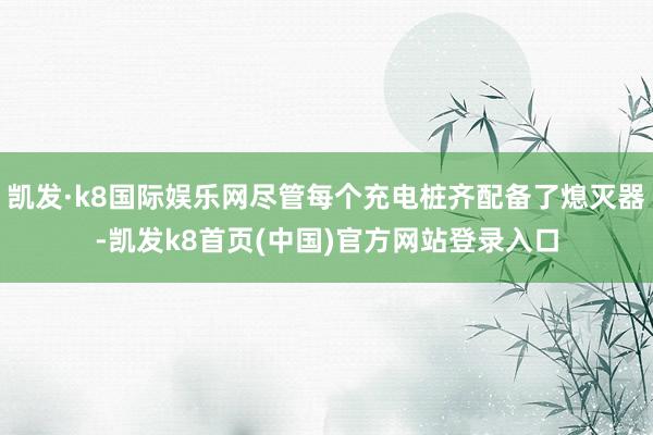 凱發·k8國際娛樂網盡管每個充電樁齊配備了熄滅器-凱發k8首頁(中國)官方網站登錄入口