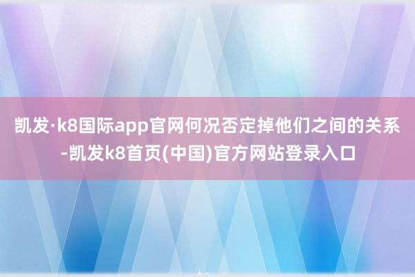 凱發·k8國際app官網何況否定掉他們之間的關系-凱發k8首頁(中國)官方網站登錄入口