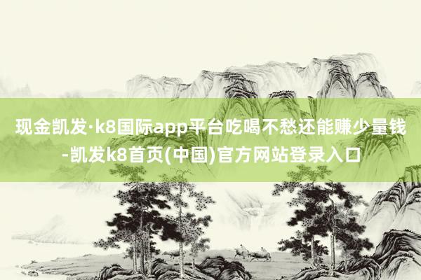 現金凱發·k8國際app平臺吃喝不愁還能賺少量錢-凱發k8首頁(中國)官方網站登錄入口