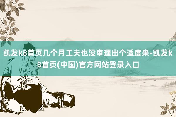 凱發k8首頁幾個月工夫也沒審理出個適度來-凱發k8首頁(中國)官方網站登錄入口