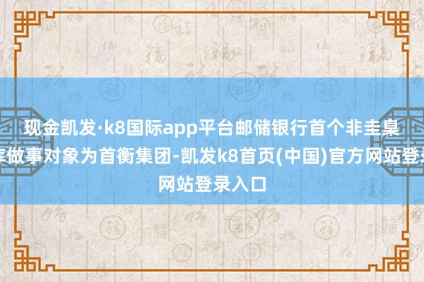 現金凱發·k8國際app平臺　　郵儲銀行首個非圭臬化管庫做事對象為首衡集團-凱發k8首頁(中國)官方網站登錄入口