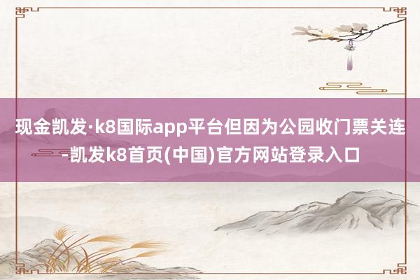 現金凱發·k8國際app平臺但因為公園收門票關連-凱發k8首頁(中國)官方網站登錄入口