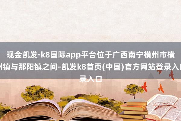 現金凱發·k8國際app平臺位于廣西南寧橫州市橫州鎮與那陽鎮之間-凱發k8首頁(中國)官方網站登錄入口