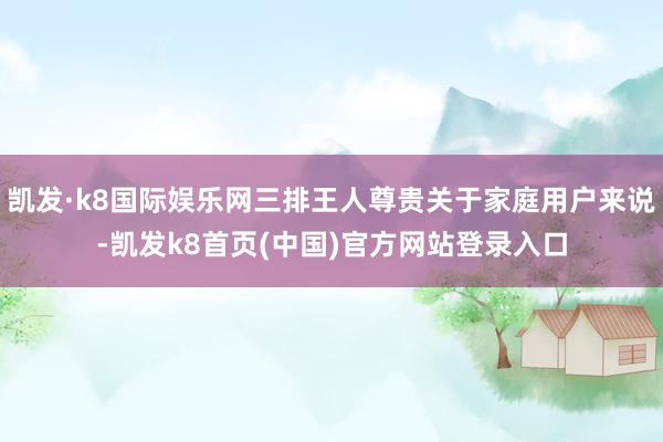 凱發·k8國際娛樂網三排王人尊貴關于家庭用戶來說-凱發k8首頁(中國)官方網站登錄入口