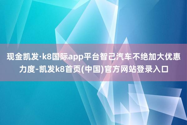 現金凱發·k8國際app平臺智己汽車不絕加大優惠力度-凱發k8首頁(中國)官方網站登錄入口