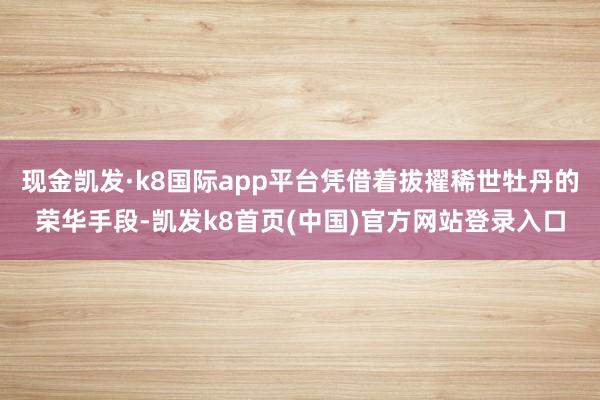 現金凱發·k8國際app平臺憑借著拔擢稀世牡丹的榮華手段-凱發k8首頁(中國)官方網站登錄入口