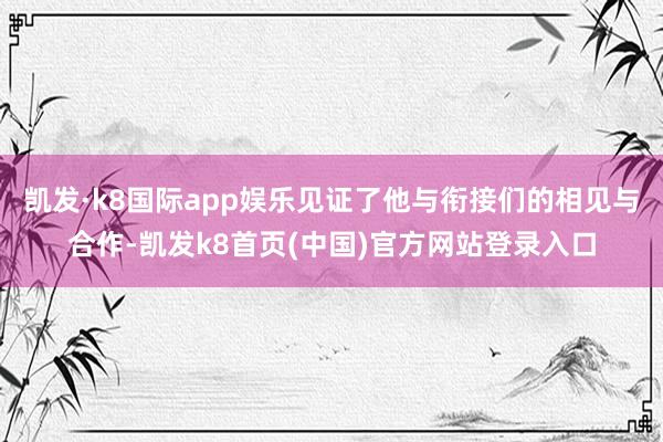 凱發·k8國際app娛樂見證了他與銜接們的相見與合作-凱發k8首頁(中國)官方網站登錄入口