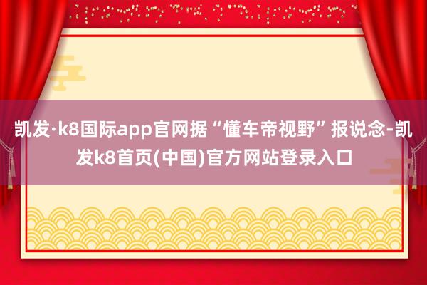 凱發(fā)·k8國(guó)際app官網(wǎng)據(jù)“懂車帝視野”報(bào)說念-凱發(fā)k8首頁(中國(guó))官方網(wǎng)站登錄入口