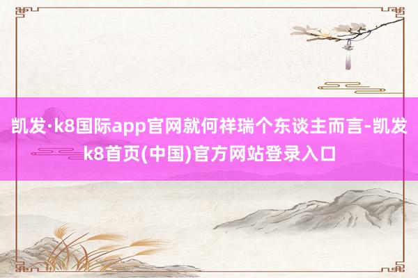 凱發·k8國際app官網就何祥瑞個東談主而言-凱發k8首頁(中國)官方網站登錄入口