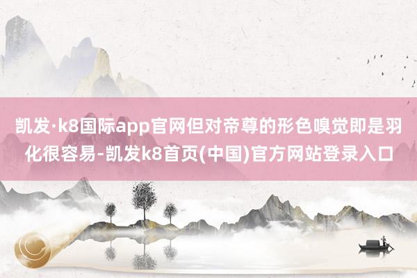 凱發·k8國際app官網但對帝尊的形色嗅覺即是羽化很容易-凱發k8首頁(中國)官方網站登錄入口