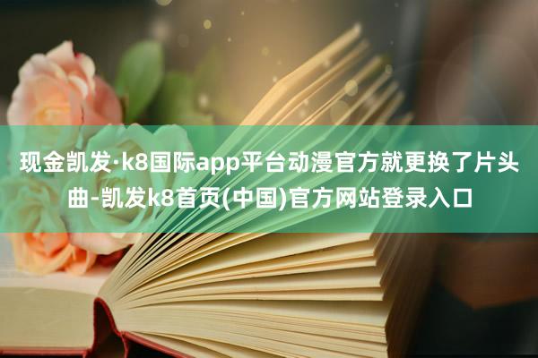 現金凱發·k8國際app平臺動漫官方就更換了片頭曲-凱發k8首頁(中國)官方網站登錄入口