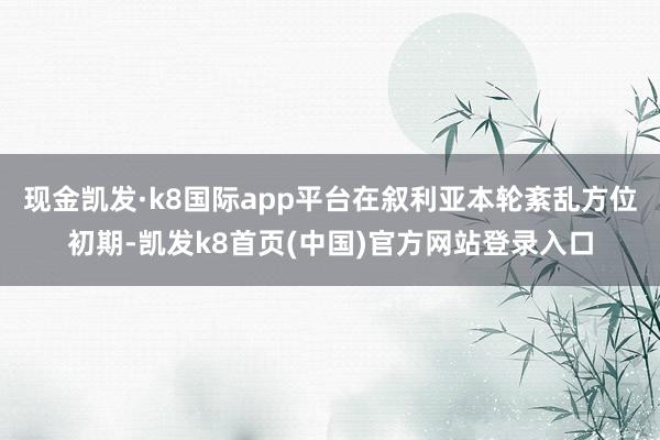現金凱發·k8國際app平臺在敘利亞本輪紊亂方位初期-凱發k8首頁(中國)官方網站登錄入口