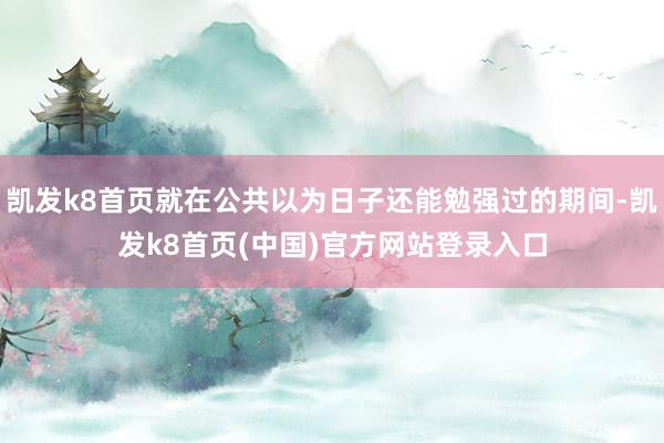 凱發k8首頁就在公共以為日子還能勉強過的期間-凱發k8首頁(中國)官方網站登錄入口
