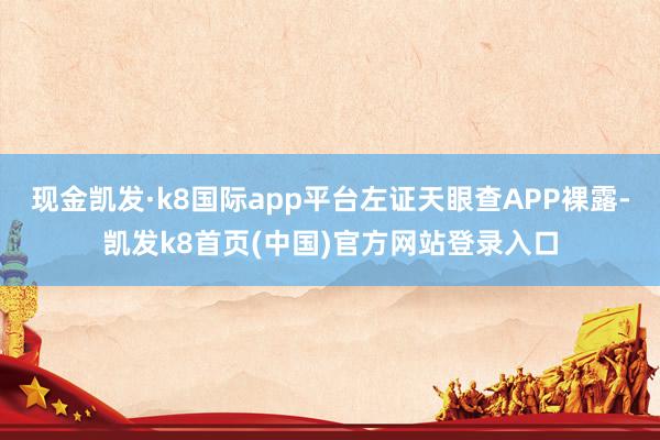 現金凱發·k8國際app平臺左證天眼查APP裸露-凱發k8首頁(中國)官方網站登錄入口