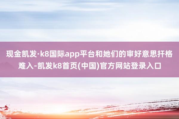 現金凱發·k8國際app平臺和她們的審好意思捍格難入-凱發k8首頁(中國)官方網站登錄入口