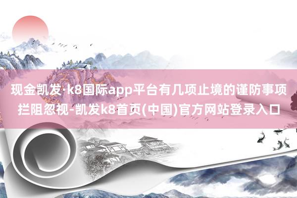 現金凱發·k8國際app平臺有幾項止境的謹防事項攔阻忽視-凱發k8首頁(中國)官方網站登錄入口