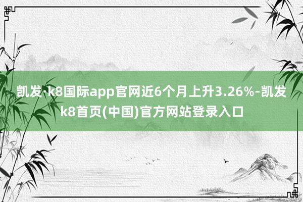 凱發·k8國際app官網近6個月上升3.26%-凱發k8首頁(中國)官方網站登錄入口