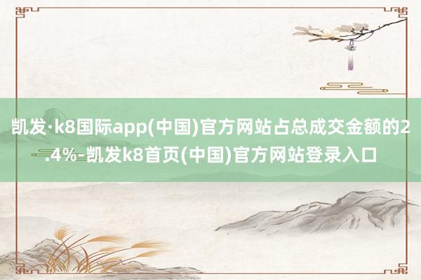 凱發·k8國際app(中國)官方網站占總成交金額的2.4%-凱發k8首頁(中國)官方網站登錄入口