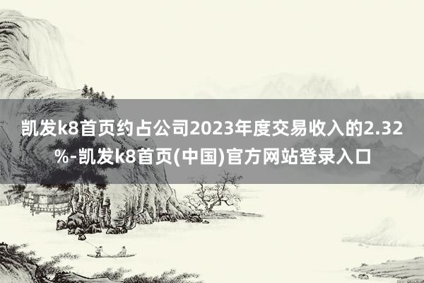 凱發k8首頁約占公司2023年度交易收入的2.32%-凱發k8首頁(中國)官方網站登錄入口
