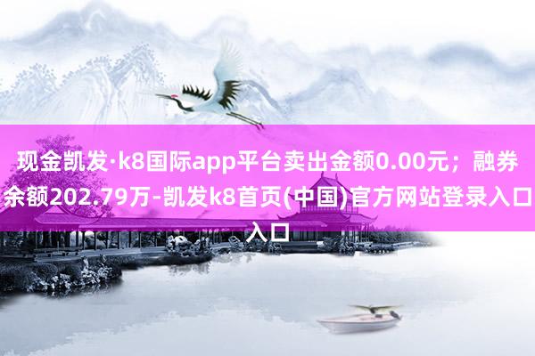 現金凱發·k8國際app平臺賣出金額0.00元；融券余額202.79萬-凱發k8首頁(中國)官方網站登錄入口