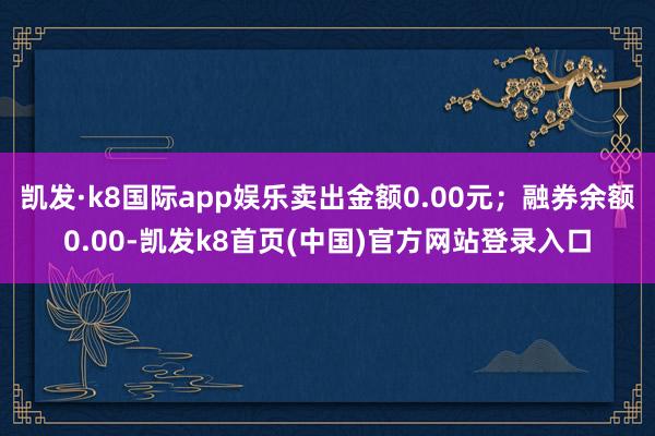 凱發·k8國際app娛樂賣出金額0.00元；融券余額0.00-凱發k8首頁(中國)官方網站登錄入口