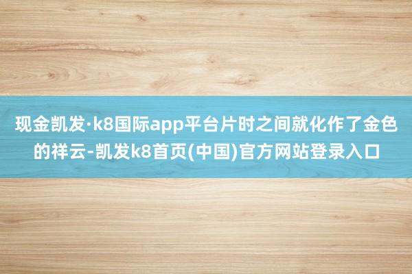現金凱發·k8國際app平臺片時之間就化作了金色的祥云-凱發k8首頁(中國)官方網站登錄入口
