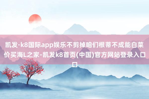 凱發·k8國際app娛樂不剪掉咱們根蒂不成能白菜價買海L之家-凱發k8首頁(中國)官方網站登錄入口