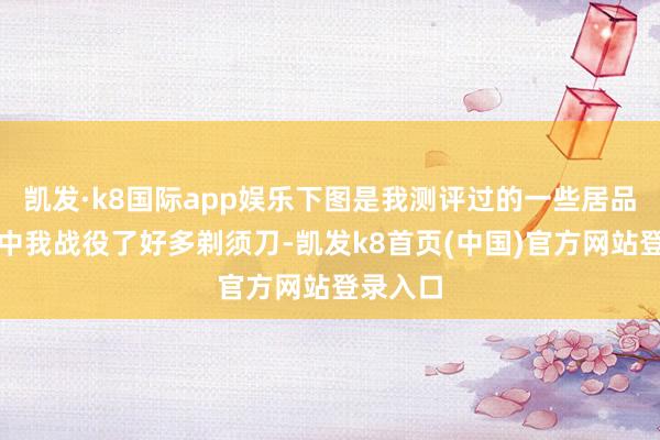 凱發·k8國際app娛樂下圖是我測評過的一些居品：測評中我戰役了好多剃須刀-凱發k8首頁(中國)官方網站登錄入口