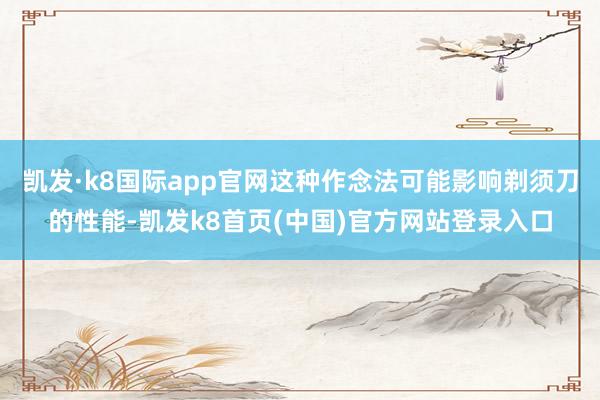 凱發·k8國際app官網這種作念法可能影響剃須刀的性能-凱發k8首頁(中國)官方網站登錄入口