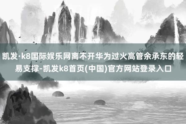 凱發·k8國際娛樂網離不開華為過火高管余承東的輕易支撐-凱發k8首頁(中國)官方網站登錄入口