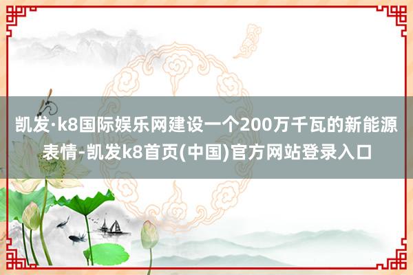 凱發·k8國際娛樂網建設一個200萬千瓦的新能源表情-凱發k8首頁(中國)官方網站登錄入口