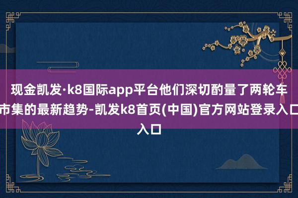 現金凱發·k8國際app平臺他們深切酌量了兩輪車市集的最新趨勢-凱發k8首頁(中國)官方網站登錄入口