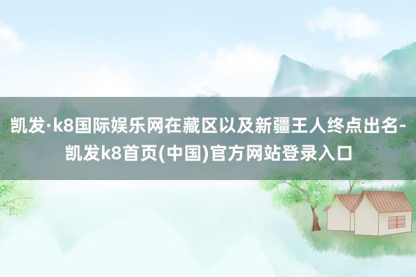 凱發·k8國際娛樂網在藏區以及新疆王人終點出名-凱發k8首頁(中國)官方網站登錄入口