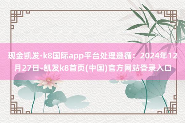 現(xiàn)金凱發(fā)·k8國際app平臺處理遵循:2024年12月27日-凱發(fā)k8首頁(中國)官方網(wǎng)站登錄入口
