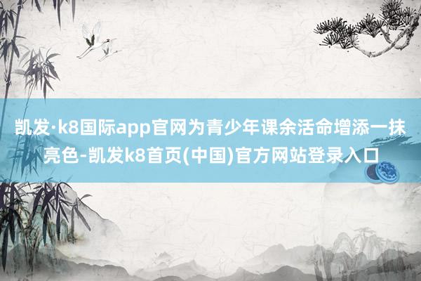 凱發·k8國際app官網為青少年課余活命增添一抹亮色-凱發k8首頁(中國)官方網站登錄入口