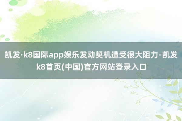 凱發·k8國際app娛樂發動契機遭受很大阻力-凱發k8首頁(中國)官方網站登錄入口