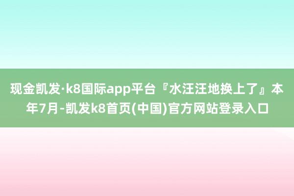 現(xiàn)金凱發(fā)·k8國際app平臺『水汪汪地?fù)Q上了』本年7月-凱發(fā)k8首頁(中國)官方網(wǎng)站登錄入口