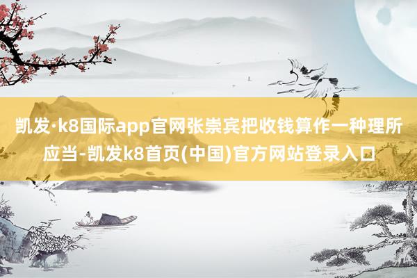 凱發·k8國際app官網張崇賓把收錢算作一種理所應當-凱發k8首頁(中國)官方網站登錄入口