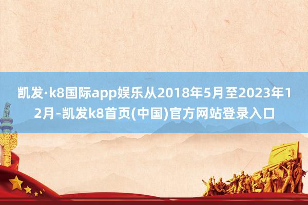 凱發·k8國際app娛樂從2018年5月至2023年12月-凱發k8首頁(中國)官方網站登錄入口