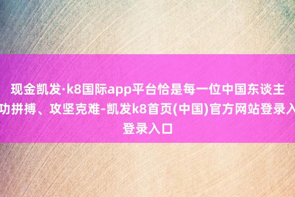 現金凱發·k8國際app平臺恰是每一位中國東談主用功拼搏、攻堅克難-凱發k8首頁(中國)官方網站登錄入口