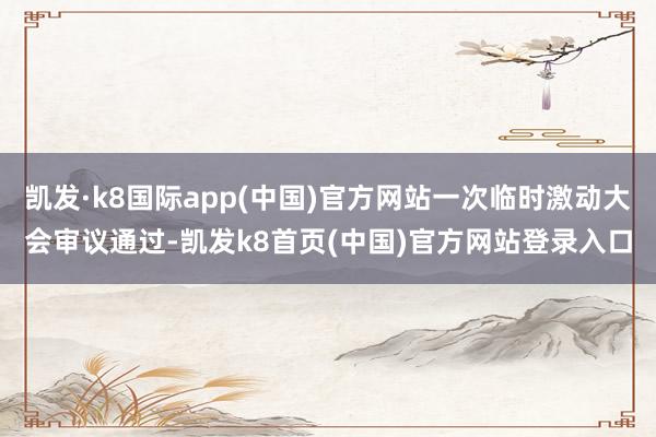 凱發·k8國際app(中國)官方網站一次臨時激動大會審議通過-凱發k8首頁(中國)官方網站登錄入口
