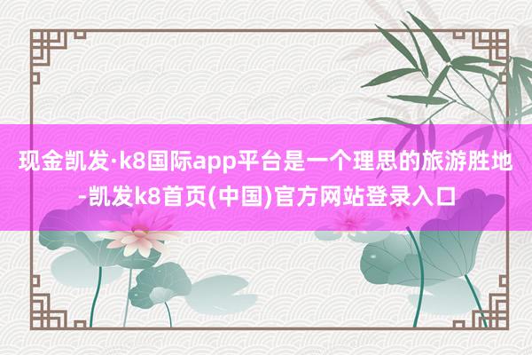 現金凱發·k8國際app平臺是一個理思的旅游勝地-凱發k8首頁(中國)官方網站登錄入口