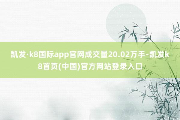 凱發(fā)·k8國(guó)際app官網(wǎng)成交量20.02萬(wàn)手-凱發(fā)k8首頁(yè)(中國(guó))官方網(wǎng)站登錄入口