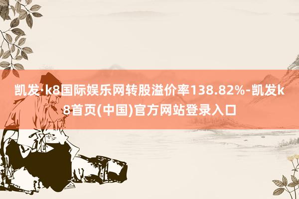 凱發(fā)·k8國際娛樂網(wǎng)轉(zhuǎn)股溢價率138.82%-凱發(fā)k8首頁(中國)官方網(wǎng)站登錄入口