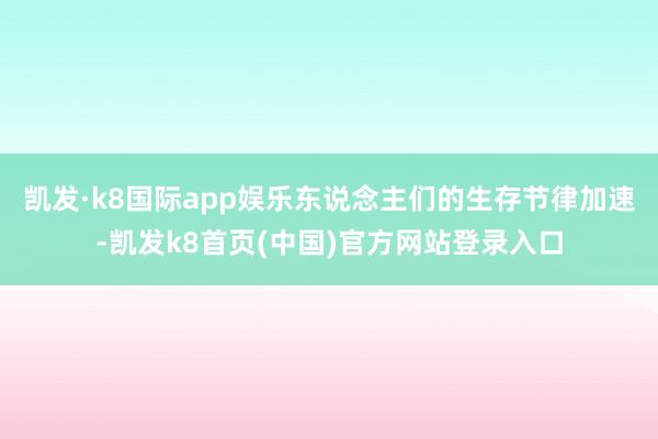 凱發·k8國際app娛樂東說念主們的生存節律加速-凱發k8首頁(中國)官方網站登錄入口