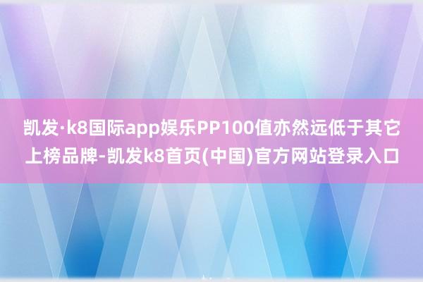 凱發·k8國際app娛樂PP100值亦然遠低于其它上榜品牌-凱發k8首頁(中國)官方網站登錄入口