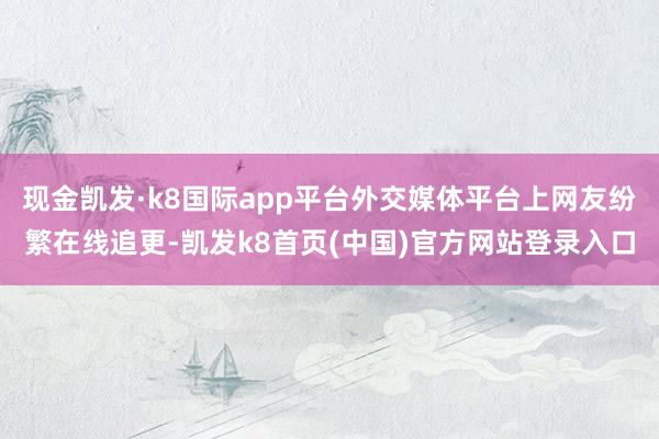 現金凱發·k8國際app平臺外交媒體平臺上網友紛繁在線追更-凱發k8首頁(中國)官方網站登錄入口